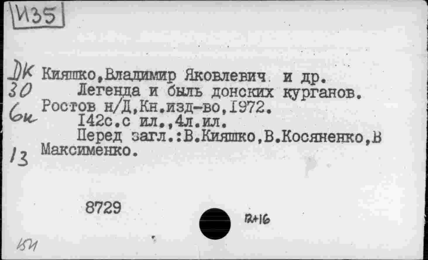 ﻿\V\2>5
J) К Кияшко,Владимир Яковлевич, и др.
30 Легенда и быль донских курганов.
/ Ростов н/Д,Кн.изд-во,1972.
142с.с ил.,4л.ил.
Перед загл.:В.Кияшко,В.Косяненко,В Максименко.
8729
